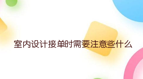室内设计接单时需要注意些什么