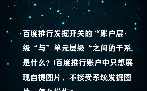 百度推行发掘开关的“账户层级“与”单元层级“之间的干系是什么？|百度推行账户中只想展现自提图片，不接受系统发掘图片，怎么操作？